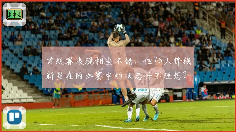常规赛表现相当不错，但76人锋线新星在附加赛中的状态并不理想？