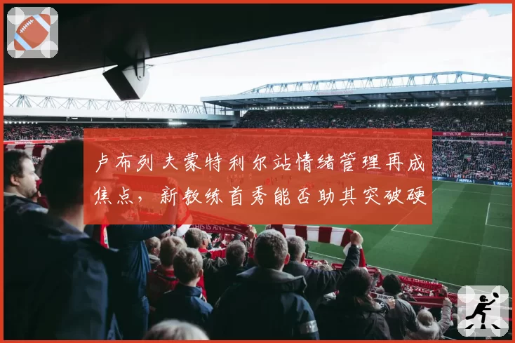 卢布列夫蒙特利尔站情绪管理再成焦点,新教练首秀能否助其突破硬地瓶颈