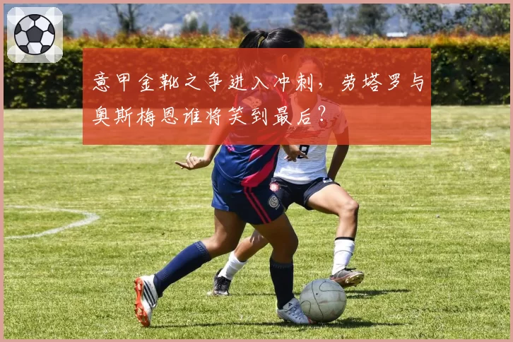 意甲金靴之争进入冲刺,劳塔罗与奥斯梅恩谁将笑到最后?