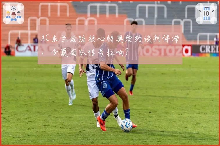 AC米兰后防核心特奥续约谈判停滞，今夏离队信号拉响？