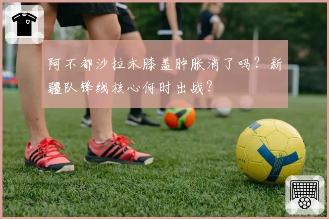 阿不都沙拉木膝盖肿胀消了吗？新疆队锋线核心何时出战？