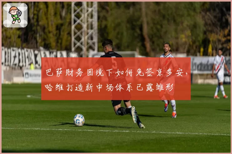 巴萨财务困境下如何免签京多安，哈维打造新中场体系已露雏形