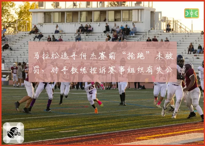 马拉松选手何杰赛前“抢跑”未被罚,对手教练控诉赛事组织有失公允