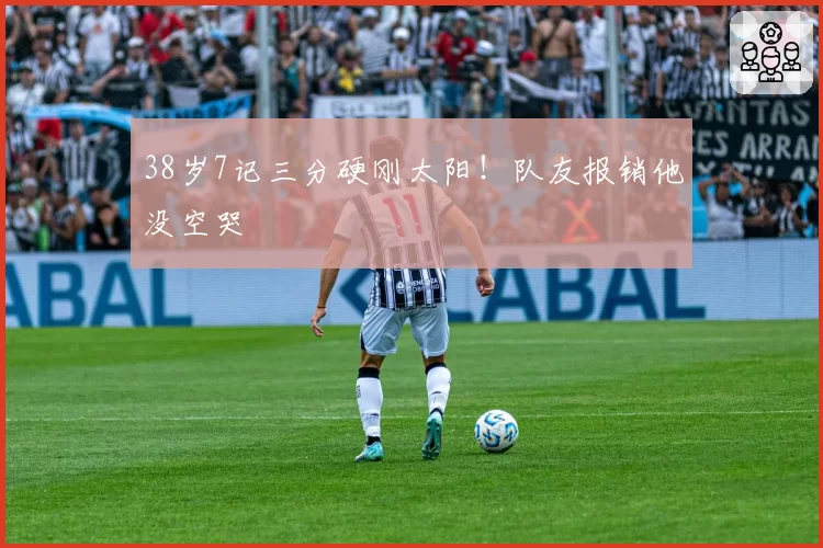 38岁7记三分硬刚太阳！队友报销他没空哭