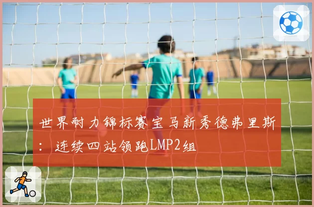 世界耐力锦标赛宝马新秀德弗里斯：连续四站领跑LMP2组