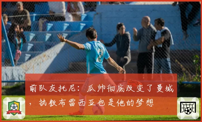 前队友托尼:瓜帅彻底改变了曼城,执教布雷西亚也是他的梦想