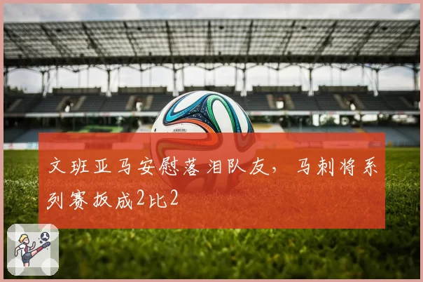 文班亚马安慰落泪队友，马刺将系列赛扳成2比2