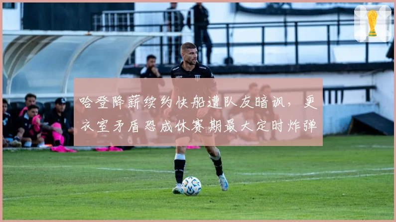 哈登降薪续约快船遭队友暗讽，更衣室矛盾恐成休赛期最大定时炸弹