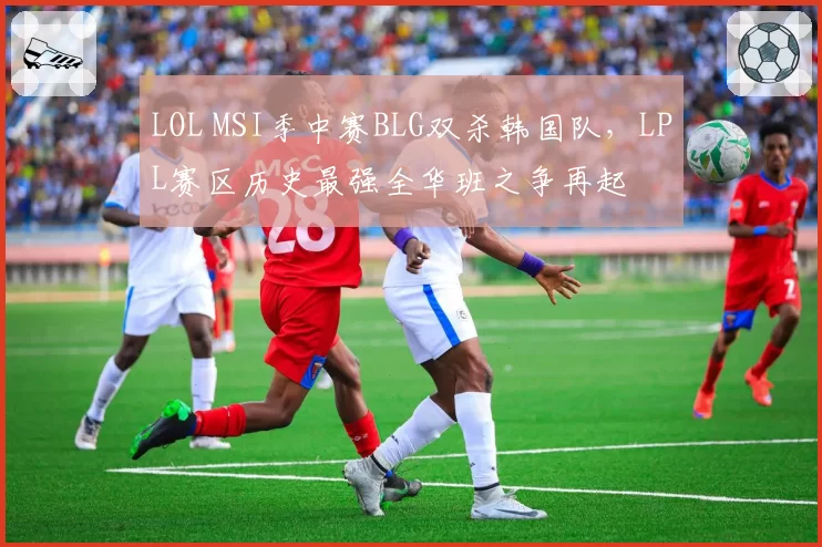 LOL MSI季中赛BLG双杀韩国队，LPL赛区历史最强全华班之争再起