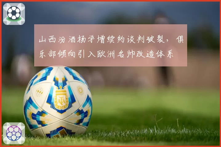 山西汾酒杨学增续约谈判破裂，俱乐部倾向引入欧洲名帅改造体系