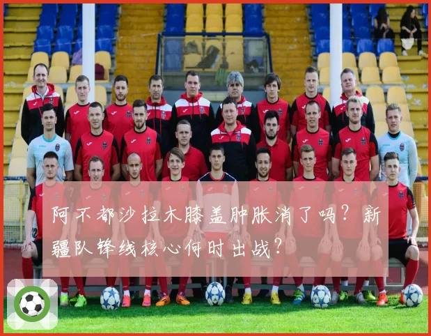 阿不都沙拉木膝盖肿胀消了吗？新疆队锋线核心何时出战？