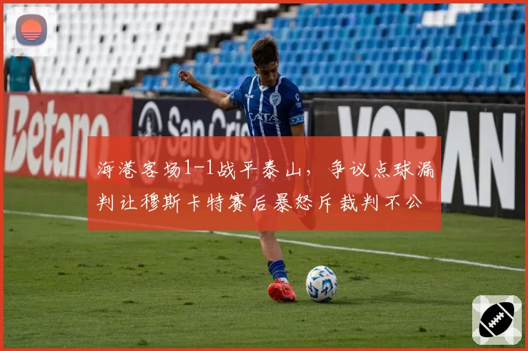 海港客场1-1战平泰山，争议点球漏判让穆斯卡特赛后暴怒斥裁判不公